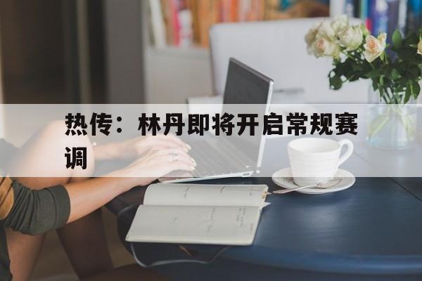 热传：林丹即将开启常规赛调(2008林丹李宗伟比赛完整视频)|SPORTS